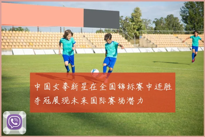 中国女拳新星在全国锦标赛中连胜夺冠展现未来国际赛场潜力